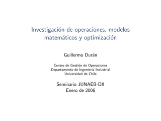 Investigaci´n de operaciones, modelos
           o
     matem´ticos y optimizaci´n
             a                o

              Guillermo Dur´n
                           a

        Centro de Gesti´n de Operaciones
                       o
       Departamento de Ingenier´ Industrial
                               ıa
              Universidad de Chile


          Seminario JUNAEB-DII
             Enero de 2006
 