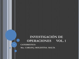 INVESTIGACIÓN DE
OPERACIONES VOL. 1
CATEDRÁTICO:
Msc. CARLOS J. MOLESTINA MALTA
1
 