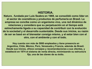 HISTORIA.
Natura , fundada por Luis Seabra en 1969, se consolidó como líder en
el sector de cosméticos y productos de perfumería en Brasil. La
empresa se concibe como un organismo vivo, una red dinámica de
relaciones y considera que su perpetuación en el tiempo está
estrechamente ligada a su capacidad de contribuir con la evolución
de la sociedad y el desarrollo sustentable. Desde sus inicios, su razón
de ser se basó en el bienestar consigo mismo, y el estar bien con el
otro, con el ambiente y con el todo.
Hoy cuenta con más de 5000 empleados y tiene presencia en
Argentina, Chile, México, Perú, Venezuela y Francia, además de Brasil.
Desde sus inicios, ofrece consejos y recomendaciones a sus clientes, y
estableció en 1974 el sistema de venta directa, minimizando su estructura
fija, una de las claves de su éxito.
.
 