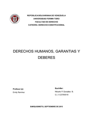 REPÚBLICA BOLIVARIANA DE VENEZUELA
UNIVERSIDAD FERMIN TORO
FACULTAD DE DERECHO
CATEDRA: DERECHO CONSTITUCIONAL
DERECHOS HUMANOS, GARANTIAS Y
DEBERES
Profesor (a):
Emily Ramírez
BARQUISIMETO, SEPTIEMBRE DE 2015
Bachiller:
Nilcarls P. González B.
C.I. V-23780518
 