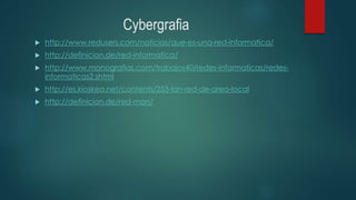 Cybergrafia
 http://www.redusers.com/noticias/que-es-una-red-informatica/
 http://definicion.de/red-informatica/
 http://www.monografias.com/trabajos40/redes-informaticas/redes-
informaticas2.shtml
 http://es.kioskea.net/contents/253-lan-red-de-area-local
 http://definicion.de/red-man/
 
