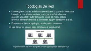 Topologías De Red
 La topología de una red es la forma geométrica en la que están conectados
los equipos, busca hallar mediante una forma económica la mejor
conexión, velocidad y evitar tiempos de espera así mismo trata de
gestionar de manera eficiente la cantidad de equipos conectados a la red.
 Existen varios tipos de topologías pero las más comunes son:
En bus: Donde los equipos están conectados a un solo canal.
Imagen Tomada De: http://www.monografias.com/trabajos53/topologias-red/Image7434.gif
 