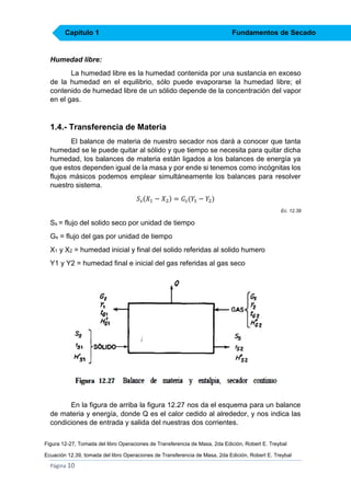 Capítulo 1

Fundamentos de Secado

Humedad libre:
La humedad libre es la humedad contenida por una sustancia en exceso
de la humedad en el equilibrio, sólo puede evaporarse la humedad libre; el
contenido de humedad libre de un sólido depende de la concentración del vapor
en el gas.

1.4.- Transferencia de Materia
El balance de materia de nuestro secador nos dará a conocer que tanta
humedad se le puede quitar al sólido y que tiempo se necesita para quitar dicha
humedad, los balances de materia están ligados a los balances de energía ya
que estos dependen igual de la masa y por ende si tenemos como incógnitas los
flujos másicos podemos emplear simultáneamente los balances para resolver
nuestro sistema.
𝑆 𝑠 (𝑋1 − 𝑋2 ) = 𝐺 𝑠 (𝑌1 − 𝑌2 )
Ec. 12.39

Ss = flujo del solido seco por unidad de tiempo
Gs = flujo del gas por unidad de tiempo
X1 y X2 = humedad inicial y final del solido referidas al solido humero
Y1 y Y2 = humedad final e inicial del gas referidas al gas seco

En la figura de arriba la figura 12.27 nos da el esquema para un balance
de materia y energía, donde Q es el calor cedido al alrededor, y nos indica las
condiciones de entrada y salida del nuestras dos corrientes.
Figura 12-27, Tomada del libro Operaciones de Transferencia de Masa, 2da Edición, Robert E. Treybal
Ecuación 12.39, tomada del libro Operaciones de Transferencia de Masa, 2da Edición, Robert E. Treybal

Página 10

 