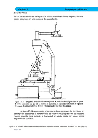 Capítulo 2

Equipos para el Secado

Secador Flash
En un secador flash se transporta un sólido húmedo en forma de polvo durante
pocos segundos en una corriente de gas caliente.

La figura 25.14 nos muestra el esquema de un secadero del tipo flash, en
este tipo de secaderos la transferencia de calor es muy rápida y no se necesita
mucha energía para quitarle la humedad al sólido basta con unos pocos
segundos de contacto.

Figura 25.14, Tomada del libro Operaciones Unitarias en Ingeniería Química, 4ta Edición, Warren L. McCabe, pág. 857

Página 17

 