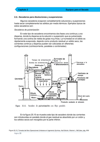 Capítulo 2

Equipos para el Secado

2.2.- Secaderos para disoluciones y suspensiones
Algunos secaderos evaporan completamente soluciones y suspensiones
hasta secar completamente los sólidos por medio térmicos. Ejemplos típicos de
estos secaderos son:
Secaderos de pulverización
En este tipo de secaderos encontramos dos fases una continua y una
dispersa, donde la dispersa es la solución o suspensión que es pulverizada
formando una cortina de niebla de gotas muy finas. La humedad en el sólido es
rápidamente evaporada, dejando como producto residual un sólido seco, las
corrientes continua y dispersa pueden ser colocadas en diferentes
configuraciones (contracorriente, paralelas o combinadas).

En la figura 25.15 se muestra este tipo de secadero donde las corrientes
son introducidas en paralelo donde el gas residual es absorbido por un ciclón y
los sólidos secos son recogidos por la parte inferior.

Figura 25.15, Tomada del libro Operaciones Unitarias en Ingeniería Química, 4ta Edición, Warren L. McCabe, pág. 859

Página 18

 