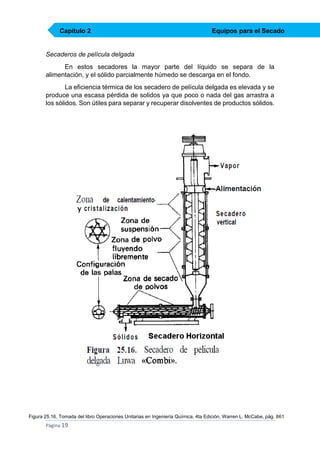 Capítulo 2

Equipos para el Secado

Secaderos de película delgada
En estos secadores la mayor parte del líquido se separa de la
alimentación, y el sólido parcialmente húmedo se descarga en el fondo.
La eficiencia térmica de los secadero de película delgada es elevada y se
produce una escasa pérdida de solidos ya que poco o nada del gas arrastra a
los sólidos. Son útiles para separar y recuperar disolventes de productos sólidos.

Figura 25.16, Tomada del libro Operaciones Unitarias en Ingeniería Química, 4ta Edición, Warren L. McCabe, pág. 861

Página 19

 