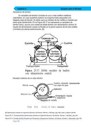 Capítulo 2

Equipos para el Secado

Secaderos de tambor
Un secadero de tambor consiste en uno o más rodillos metálicos
calentados, en cuya superficie exterior se evapora hasta sequedad una
delgada capa de líquido. El sólido seco es retirado de los rodillos a medida que
estos giran lentamente. En la Figura 25.17 se representa un secadero de
tambor típico, que es una unidad de doble tambor con alimentación central. El
líquido de alimentación queda confinado en la parte superior de los dos rodillos
y limitado por placas estacionarias. [6]

Secador rotatorio de un solo cilindro:

[6] Operaciones Unitarias en Ingeniería Química, 4ta Edición, Warren L. McCabe, pág. 860, sexto y séptimo párrafo
Figura 25.17, Tomada del libro Operaciones Unitarias en Ingeniería Química, 4ta Edición, Warren L. McCabe, pág. 861
Figura 9.2-4, Tomada del libro Procesos de Transporte y Operaciones Unitarias, 3ra Edición, Christie J. Geankoplis, pág. 583

Página 20

 
