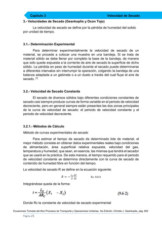 Capítulo 3

Velocidad de Secado

3.- Velocidades de Secado (Geankoplis y Ocon Tojo)
La velocidad de secado se define por la pérdida de humedad del solido
por unidad de tiempo.

3.1.- Determinación Experimental
Para determinar experimentalmente la velocidad de secado de un
material, se procede a colocar una muestra en una bandeja. Si se trata de
material sólido se debe llenar por completo la base de la bandeja, de manera
que sólo quede expuesta a la corriente de aire de secado la superficie de dicho
sólido. La pérdida en peso de humedad durante el secado puede determinarse
a diferentes intervalos sin interrumpir la operación, colgando la bandeja de una
balanza adaptada a un gabinete o a un dueto a través del cual fluye el aire de
secado. [7]

3.2.- Velocidad de Secado Constante
El secado de diversos sólidos bajo diferentes condiciones constantes de
secado casi siempre produce curvas de forma variable en el periodo de velocidad
decreciente, pero en general siempre están presentes las dos zonas principales
de la curva de velocidad de secado: el periodo de velocidad constante y el
periodo de velocidad decreciente.

3.2.1.- Métodos de Cálculo
Método de curvas experimentales de secado
Para estimar el tiempo de secado de determinado lote de material, el
mejor método consiste en obtener datos experimentales reales bajo condiciones
de alimentación, área superficial relativa expuesta, velocidad del gas,
temperatura y humedad, que sean, en esencia, las mismas que tendrá el secador
que se usará en la práctica. De esta manera, el tiempo requerido para el periodo
de velocidad constante se determina directamente con la curva de secado de
contenido de humedad libre en función del tiempo.
La velocidad de secado R se define en la ecuación siguiente:
𝑅=−

𝐿 𝑠 𝑑𝑋
𝐴 𝑑𝑡

Ec. 9.5-3

Integrándose queda de la forma:

Donde Rc la constante de velocidad de secado experimental
Ecuaciones Tomada del libro Procesos de Transporte y Operaciones Unitarias, 3ra Edición, Christie J. Geankoplis, pág. 602

Página 21

 