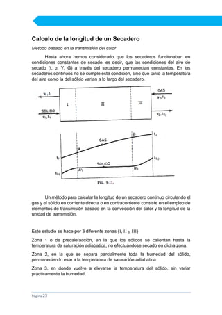 Calculo de la longitud de un Secadero
Método basado en la transmisión del calor
Hasta ahora hemos considerado que los secaderos funcionaban en
condiciones constantes de secado, es decir, que las condiciones del aire de
secado (t, p, Y, G) a través del secadero permanecían constantes. En los
secaderos continuos no se cumple esta condición, sino que tanto la temperatura
del aire como la del sólido varían a lo largo del secadero.

Un método para calcular la longitud de un secadero continuo circulando el
gas y el sólido en corriente directa o en contracorriente consiste en el empleo de
elementos de transmisión basado en la convección del calor y la longitud de la
unidad de transmisión.

Este estudio se hace por 3 diferente zonas (I, II y III)
Zona 1 o de precalefacción, en la que los sólidos se calientan hasta la
temperatura de saturación adiabatica, no efectuándose secado en dicha zona.
Zona 2, en la que se separa parcialmente toda la humedad del sólido,
permaneciendo este a la temperatura de saturación adiabatica
Zona 3, en donde vuelve a elevarse la temperatura del sólido, sin variar
prácticamente la humedad.

Página 23

 