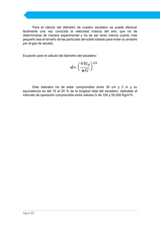 Para el cálculo del diámetro de nuestro secadero se puede efectuar
fácilmente una vez conocida la velocidad másica del aire, que ha de
determinarse de manera experimental y ha de ser tanto menos cuanto más
pequeño sea el tamaño de las partículas del solido tratado para evitar su arrastre
por el gas de secado.

Ecuación para el cálculo del diámetro del secadero:

Este diámetro ha de estar comprendido entre 30 cm y 3 m y su
equivalencia es del 10 al 25 % de la longitud total del secadero. Aplicable al
intervalo de operación comprendido entre valores G de 100 y 50,000 Kg/m2h.

Página 25

 