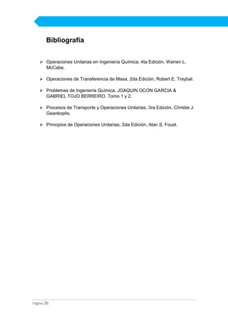 Bibliografía
 Operaciones Unitarias en Ingeniería Química, 4ta Edición, Warren L.
McCabe.
 Operaciones de Transferencia de Masa, 2da Edición, Robert E. Treybal.
 Problemas de Ingeniería Química, JOAQUIN OCON GARCIA &
GABRIEL TOJO BERREIRO. Tomo 1 y 2.
 Procesos de Transporte y Operaciones Unitarias, 3ra Edición, Christie J.
Geankoplis.
 Principios de Operaciones Unitarias, 2da Edición, Alan S. Foust.

Página 26

 