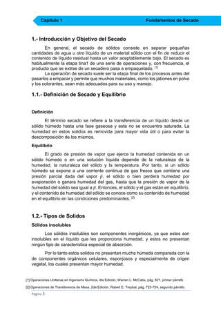 Capítulo 1

Fundamentos de Secado

1.- Introducción y Objetivo del Secado
En general, el secado de sólidos consiste en separar pequeñas
cantidades de agua u otro líquido de un material sólido con el fin de reducir el
contenido de líquido residual hasta un valor aceptablemente bajo. El secado es
habitualmente la etapa tina1 de una serie de operaciones y, con frecuencia, el
producto que se extrae de un secadero pasa a empaquetado. [1]
La operación de secado suele ser la etapa final de los procesos antes del
pasarlos a empacar y permite que muchos materiales, como los jabones en polvo
y los colorantes, sean más adecuados para su uso y manejo.

1.1.- Definición de Secado y Equilibrio
Definición
El término secado se refiere a la transferencia de un líquido desde un
sólido húmedo hasta una fase gaseosa y esta no se encuentra saturada. La
humedad en estos solidos es removida para mayor vida útil o para evitar la
descomposición de los mismos.
Equilibrio
El grado de presión de vapor que ejerce la humedad contenida en un
sólido húmedo o en una solución líquida depende de la naturaleza de la
humedad, la naturaleza del sólido y la temperatura. Por tanto, si un sólido
húmedo se expone a una corriente continua de gas fresco que contiene una
presión parcial dada del vapor 𝑝̅, el sólido o bien perderá humedad por
evaporación o ganara humedad del gas, hasta que la presión de vapor de la
humedad del sólido sea igual a 𝑝̅ . Entonces, el sólido y el gas están en equilibrio,
y el contenido de humedad del sólido se conoce como su contenido de humedad
en el equilibrio en las condiciones predominantes. [2]

1.2.- Tipos de Solidos
Sólidos insolubles
Los sólidos insolubles son componentes inorgánicos, ya que estos son
insolubles en el líquido que les proporciona humedad, y estos no presentan
ningún tipo de característica especial de absorción.
Por lo tanto estos solidos no presentan mucha húmeda comparada con la
de componentes orgánicos celulares, esponjosos y especialmente de origen
vegetal, los cuales presentan mayor humedad.

[1] Operaciones Unitarias en Ingeniería Química, 4ta Edición, Warren L. McCabe, pág. 821, primer párrafo
[2] Operaciones de Transferencia de Masa, 2da Edición, Robert E. Treybal, pág. 723-724, segundo párrafo.

Página 3

 