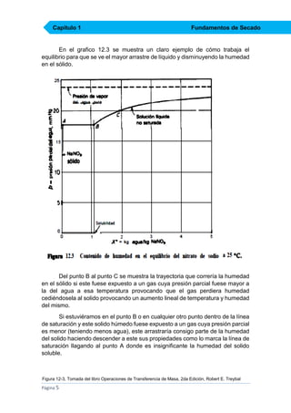 Capítulo 1

Fundamentos de Secado

En el grafico 12.3 se muestra un claro ejemplo de cómo trabaja el
equilibrio para que se ve el mayor arrastre de líquido y disminuyendo la humedad
en el sólido.

Del punto B al punto C se muestra la trayectoria que correría la humedad
en el sólido si este fuese expuesto a un gas cuya presión parcial fuese mayor a
la del agua a esa temperatura provocando que el gas perdiera humedad
cediéndosela al solido provocando un aumento lineal de temperatura y humedad
del mismo.
Si estuviéramos en el punto B o en cualquier otro punto dentro de la línea
de saturación y este solido húmedo fuese expuesto a un gas cuya presión parcial
es menor (teniendo menos agua), este arrastraría consigo parte de la humedad
del solido haciendo descender a este sus propiedades como lo marca la línea de
saturación llagando al punto A donde es insignificante la humedad del solido
soluble.

Figura 12-3, Tomada del libro Operaciones de Transferencia de Masa, 2da Edición, Robert E. Treybal

Página 5

 