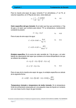 Capítulo 1

Fundamentos de Secado

Para la mezcla aire-vapor de agua, tomando P en atmosferas y T en ºK, el
volumen especifico, en m3/Kg de aire seco, viene dado por
 1 Y  0.082T
V 
 
 29 18  P

Ec.

4-9

Calor específico del gas húmedo. Es el calor que hay que suministrar a 1 Kg
de gas y al vapor que contiene para elevar 1ºC su temperatura, manteniendo
constante la presión:
C  Cpg  CpvY

Ec.

4-10

Ec.

4-11

Para el caso de aire-vapor de agua:

C  0.24  0.46Y 

Kcal
Kg º C

C  6.95  8.10Y 

BTU
lbmol º F

Entalpía especifica. Es la suma de calor sensible de 1 Kg de gas, y el calor
latente de vaporización del vapor que contiene a la misma temperatura a la que
se refieren las entalpías.
H  Cg T  To  Y CvT  To  o
H  C T  To  Yo

Ec.

4-12

Para el caso de la mezcla aire-vapor de agua, la entalpía específica se calcula
de la siguiente forma:
H  6.95T  To  Y 8.10T  To  19350 

BTU
lbmol

Temperatura húmeda o temperatura de bulbo húmedo. Es la temperatura
límite de enfriamiento alcanzada por una pequeña masa de líquido en contacto
con una masa mucho mayor de gas húmedo.

Ecuaciones numeradas tomadas de: Problemas de Ingeniería Química, JOAQUIN OCON GARCIA & GABRIEL TOJO BERREIRO

Página 7

 