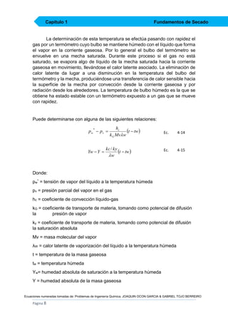 Capítulo 1

Fundamentos de Secado

La determinación de esta temperatura se efectúa pasando con rapidez el
gas por un termómetro cuyo bulbo se mantiene húmedo con el líquido que forma
el vapor en la corriente gaseosa. Por lo general el bulbo del termómetro se
envuelve en una mecha saturada. Durante este proceso si el gas no está
saturado, se evapora algo de líquido de la mecha saturada hacia la corriente
gaseosa en movimiento, llevándose el calor latente asociado. La eliminación de
calor latente da lugar a una disminución en la temperatura del bulbo del
termómetro y la mecha, produciéndose una transferencia de calor sensible hacia
la superficie de la mecha por convección desde la corriente gaseosa y por
radiación desde los alrededores. La temperatura de bulbo húmedo es la que se
obtiene ha estado estable con un termómetro expuesto a un gas que se mueve
con rapidez.

Puede determinarse con alguna de las siguientes relaciones:

p w  pv 
*

Yw  Y 

hc
t  tw 
k G Mvw

kc / ky
t  tw 
w

Ec.

4-14

Ec.

4-15

Donde:
pw* = tensión de vapor del líquido a la temperatura húmeda
pv = presión parcial del vapor en el gas
hc = coeficiente de convección líquido-gas
kG = coeficiente de transporte de materia, tomando como potencial de difusión
la
presión de vapor
ky = coeficiente de transporte de materia, tomando como potencial de difusión
la saturación absoluta
Mv = masa molecular del vapor
λW = calor latente de vaporización del líquido a la temperatura húmeda
t = temperatura de la masa gaseosa
tw = temperatura húmeda
Yw= humedad absoluta de saturación a la temperatura húmeda
Y = humedad absoluta de la masa gaseosa

Ecuaciones numeradas tomadas de: Problemas de Ingeniería Química, JOAQUIN OCON GARCIA & GABRIEL TOJO BERREIRO

Página 8

 