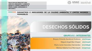 DESECHOS SÓLIDOS
FACULTAD DE ARQUITECTURA
ÁREA DE URBANISMO Y AMBIENTE
MANEJO Y DISEÑO AMBIENTAL III
PROFA. MABEL HERNÁNDEZ G.
SECCIÓN G
GRUPO # II - INTEGRANTES
PARÁMETROS E INDICADORES DE LA CALIDAD AMBIENTAL Y LÍMITES MÁXIMOS
PERMISIBLES
Brayan Orlando Sandoval Orellana
Miguel Angel Bac Chajon
Mario Javier González Hernández
Mónica Valeria Cruz Marroquin
201701349
201701416
201708596
201900240
 
