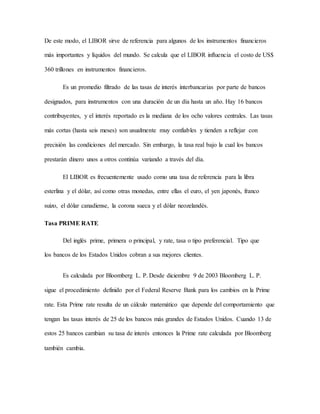 De este modo, el LIBOR sirve de referencia para algunos de los instrumentos financieros
más importantes y líquidos del mundo. Se calcula que el LIBOR influencia el costo de US$
360 trillones en instrumentos financieros.
Es un promedio filtrado de las tasas de interés interbancarias por parte de bancos
designados, para instrumentos con una duración de un día hasta un año. Hay 16 bancos
contribuyentes, y el interés reportado es la mediana de los ocho valores centrales. Las tasas
más cortas (hasta seis meses) son usualmente muy confiables y tienden a reflejar con
precisión las condiciones del mercado. Sin embargo, la tasa real bajo la cual los bancos
prestarán dinero unos a otros continúa variando a través del día.
El LIBOR es frecuentemente usado como una tasa de referencia para la libra
esterlina y el dólar, así como otras monedas, entre ellas el euro, el yen japonés, franco
suizo, el dólar canadiense, la corona sueca y el dólar neozelandés.
Tasa PRIME RATE
Del inglés prime, primera o principal, y rate, tasa o tipo preferencial. Tipo que
los bancos de los Estados Unidos cobran a sus mejores clientes.
Es calculada por Bloomberg L. P. Desde diciembre 9 de 2003 Bloomberg L. P.
sigue el procedimiento definido por el Federal Reserve Bank para los cambios en la Prime
rate. Esta Prime rate resulta de un cálculo matemático que depende del comportamiento que
tengan las tasas interés de 25 de los bancos más grandes de Estados Unidos. Cuando 13 de
estos 25 bancos cambian su tasa de interés entonces la Prime rate calculada por Bloomberg
también cambia.
 