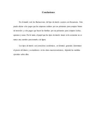 Conclusiones
En el mundo real, las fluctuaciones del tipo de interés ocurren con frecuencias. Esto
puede afectar a los pagos que las empresas realizan por sus préstamos para comprar bienes
de inversión y a los pagos que hacen las familias pro sus préstamos para comprar coches,
aparatos y casas. Por lo tanto, el papel que los tipos de interés tienen en la economía no es
nunca una cuestión para tomarla a la ligera.
Los tipos de interés son correctores económicos, en términos generales determinan
el precio del dinero y su incidencia en los datos macroeconómicos, depende las medidas
ejercidas sobre ellos.
 