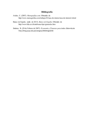Bibliografía
Avalos, C. (2007). Monografías.com. Obtenido de
http://www.monografias.com/trabajos52/tasa-de-interes/tasa-de-interes2.shtml
Banco de España . (julio de 2013). Banco de España. Obtenido de
http://www.bde.es/clientebanca/tipo/generales.htm
Jiménez, R. (20 de Febrero de 2007). Economía y Finanzas para todos. Obtenidode
http://blog.pucp.edu.pe/category/459/blogid/192
 