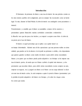 Introducción
El fenómeno de préstamo de dinero a una tasa de interés fue una práctica común en
los más remotos pueblos de la antigüedad, pero no siempre fue reconocido como un hecho
legal. Es más, durante la Edad Media el cobro de interés era catalogado como pecaminoso e
inmoral.
Posteriormente y a medida que el dinero se acumulaba a manos de los usureros y
prestamistas quienes financiaba muchas actividades comerciales e industriales
la filosofía tuvo que dar paso a los hechos y se empezó a aceptar como licito el cobro de
un precio por el uso del dinero.
El interés es aquel porcentaje que se aplica a un capital inicial en
un tiempo determinado. Además nace de las operaciones que una persona realiza en cierta
entidad, que pueden ser la de ahorrar o la de pedir un préstamo o crédito, a los depositantes
que quieren guardar su dinero como medio de ahorro o para cubrir ciertas necesidades
futuras y no quiere que ese dinero pierda poder adquisitivo en el tiempo se les impone una
tasa de interés pasiva, de modo que en el futuro recibirá el capital más intereses y a los
prestatarios que necesitan dinero, para cubrir ciertas necesidades (como comprar un auto,
empezar un negocio, etc.) y pagará ese dinero en el futuro con un cargo adicional es decir
con una tasa de interés activa, la cual compensa a quien le prestó el dinero (prestamista) por
la pérdida de poder adquisitivo del dinero en el tiempo, y le cubre los riesgos como
los costos que asume.
 