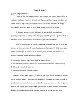 Tipos de Interés
¿Qué es el tipo de interés?
Cuando se dice tasa o tipos de interés nos referimos a lo mismo. Ahora cuál es su
verdadero significado. Los tipos de interés son el precio del dinero o pago estipulado, por
encima del valor depositado, que un inversionista debe recibir, por unidad de tiempo
determinado, del deudor, a raíz de haber usado sus dinero durante ese tiempo.
En términos generales, a nivel individual, la tasa de interés (expresada en
porcentajes) representa un balance entre el riesgo y la posible ganancia (oportunidad) de la
utilización de una suma de dinero en una situación y tiempo determinado.
Desde el punto de vista de la política monetaria del Estado, una tasa de interés alta
incentiva el ahorro y una tasa de interés baja incentiva el consumo. De ahí la intervención
estatal sobre los tipos de interés a fin de fomentar ya sea el ahorro o la expansión, de
acuerdo a objetivos macroeconómicos generales.
El interés es el costo del dinero y su cálculo se fundamenta en:
1. El capital inicial prestado o ahorrado, que financieramente se denomina valor presente (p).
2. El periodo o fracción de tiempo (t).
3. La Tasa de interés que es un porcentaje (i).
El interés de tipo simple agrupa a los intereses que surgen de una determinada inversión
gracias al capital inicial. Cabe resaltar que los intereses derivados del capital en un cierto
periodo no se acumulan al mismo para producir los intereses que corresponden al siguiente
periodo. Esto supone que el interés simple generado por el capital invertido se mantendrá
idéntico en todos los periodos de la inversión mientras no varíe la tasa ni el plazo.
 