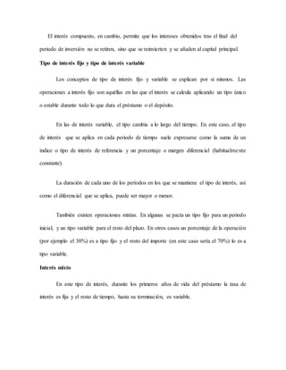 El interés compuesto, en cambio, permite que los intereses obtenidos tras el final del
periodo de inversión no se retiren, sino que se reinvierten y se añaden al capital principal.
Tipo de interés fijo y tipo de interés variable
Los conceptos de tipo de interés fijo y variable se explican por sí mismos. Las
operaciones a interés fijo son aquéllas en las que el interés se calcula aplicando un tipo único
o estable durante todo lo que dura el préstamo o el depósito.
En las de interés variable, el tipo cambia a lo largo del tiempo. En este caso, el tipo
de interés que se aplica en cada periodo de tiempo suele expresarse como la suma de un
índice o tipo de interés de referencia y un porcentaje o margen diferencial (habitualmente
constante).
La duración de cada uno de los períodos en los que se mantiene el tipo de interés, así
como el diferencial que se aplica, puede ser mayor o menor.
También existen operaciones mixtas. En algunas se pacta un tipo fijo para un periodo
inicial, y un tipo variable para el resto del plazo. En otros casos un porcentaje de la operación
(por ejemplo el 30%) es a tipo fijo y el resto del importe (en este caso sería el 70%) lo es a
tipo variable.
Interés mixto
En este tipo de interés, durante los primeros años de vida del préstamo la tasa de
interés es fija y el resto de tiempo, hasta su terminación, es variable.
 