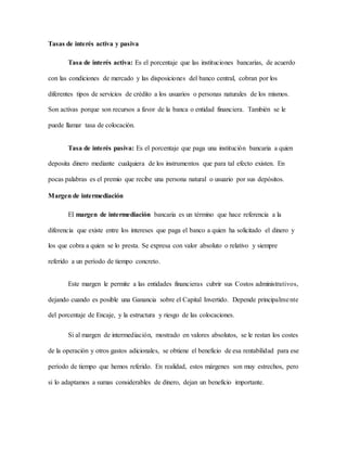 Tasas de interés activa y pasiva
Tasa de interés activa: Es el porcentaje que las instituciones bancarias, de acuerdo
con las condiciones de mercado y las disposiciones del banco central, cobran por los
diferentes tipos de servicios de crédito a los usuarios o personas naturales de los mismos.
Son activas porque son recursos a favor de la banca o entidad financiera. También se le
puede llamar tasa de colocación.
Tasa de interés pasiva: Es el porcentaje que paga una institución bancaria a quien
deposita dinero mediante cualquiera de los instrumentos que para tal efecto existen. En
pocas palabras es el premio que recibe una persona natural o usuario por sus depósitos.
Margen de intermediación
El margen de intermediación bancaria es un término que hace referencia a la
diferencia que existe entre los intereses que paga el banco a quien ha solicitado el dinero y
los que cobra a quien se lo presta. Se expresa con valor absoluto o relativo y siempre
referido a un período de tiempo concreto.
Este margen le permite a las entidades financieras cubrir sus Costos administrativos,
dejando cuando es posible una Ganancia sobre el Capital Invertido. Depende principalmente
del porcentaje de Encaje, y la estructura y riesgo de las colocaciones.
Si al margen de intermediación, mostrado en valores absolutos, se le restan los costes
de la operación y otros gastos adicionales, se obtiene el beneficio de esa rentabilidad para ese
período de tiempo que hemos referido. En realidad, estos márgenes son muy estrechos, pero
si lo adaptamos a sumas considerables de dinero, dejan un beneficio importante.
 