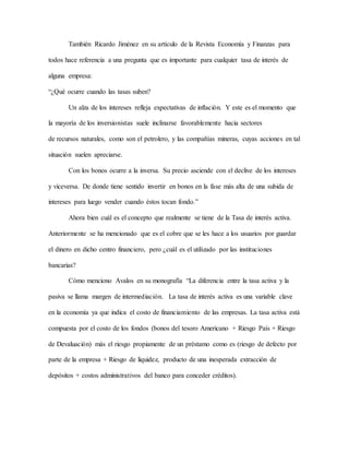 También Ricardo Jiménez en su artículo de la Revista Economía y Finanzas para
todos hace referencia a una pregunta que es importante para cualquier tasa de interés de
alguna empresa:
“¿Qué ocurre cuando las tasas suben?
Un alza de los intereses refleja expectativas de inflación. Y este es el momento que
la mayoría de los inversionistas suele inclinarse favorablemente hacia sectores
de recursos naturales, como son el petrolero, y las compañías mineras, cuyas acciones en tal
situación suelen apreciarse.
Con los bonos ocurre a la inversa. Su precio asciende con el declive de los intereses
y viceversa. De donde tiene sentido invertir en bonos en la fase más alta de una subida de
intereses para luego vender cuando éstos tocan fondo.”
Ahora bien cuál es el concepto que realmente se tiene de la Tasa de interés activa.
Anteriormente se ha mencionado que es el cobre que se les hace a los usuarios por guardar
el dinero en dicho centro financiero, pero ¿cuál es el utilizado por las instituciones
bancarias?
Cómo menciono Avalos en su monografía “La diferencia entre la tasa activa y la
pasiva se llama margen de intermediación. La tasa de interés activa es una variable clave
en la economía ya que indica el costo de financiamiento de las empresas. La tasa activa está
compuesta por el costo de los fondos (bonos del tesoro Americano + Riesgo País + Riesgo
de Devaluación) más el riesgo propiamente de un préstamo como es (riesgo de defecto por
parte de la empresa + Riesgo de liquidez, producto de una inesperada extracción de
depósitos + costos administrativos del banco para conceder créditos).
 