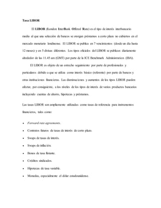 Tasa LIBOR
El LIBOR (London InterBank Offered Rate) es el tipo de interés interbancario
medio al que una selección de bancos se otorgan préstamos a corto plazo no cubiertos en el
mercado monetario londinense. El LIBOR se publica en 7 vencimientos (desde un día hasta
12 meses) y en 5 divisas diferentes. Los tipos oficiales del LIBOR se publican diariamente
alrededor de las 11.45 am (GMT) por parte de la ICE Benchmark Administration (IBA).
El LIBOR es objeto de un estrecho seguimiento por parte de profesionales y
particulares debido a que se utiliza como interés básico (referente) por parte de bancos y
otras instituciones financieras. Las disminuciones y aumentos de los tipos LIBOR pueden
afectar, por consiguiente, a los niveles de los tipos de interés de varios productos bancarios
incluyendo cuentas de ahorro, hipotecas y préstamos.
Las tasas LIBOR son ampliamente utilizadas como tasas de referencia para instrumentos
financieros, tales como:
 Forward rate agreements.
 Contratos futuros de tasas de interés de corto plazo.
 Swaps de tasas de interés.
 Swaps de inflación.
 Bonos de tasa flotante.
 Créditos sindicados.
 Hipotecas de tasa variable.
 Monedas, especialmente el dólar estadounidense.
 