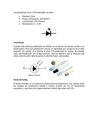 Características de un LED ultravioleta de 5mm:
 Diámetro: 5mm
 Rango de frecuecia: 395-400nm
 Luminosidad: 100-180mcd
 Alimentación 3 – 3.6V
Foto-Diodo
Cuando este diodo es polarizado en directa, se comporta de manera similar a un
diodo básico. Pero con polarización inversa, la intensidad que circula es de un valor
pequeño. En cambio, si se ilumina la unión P-N polarizada en inversa, la corriente
varia casi linealmente con el flujo luminoso. Esto es debido a que la radiación que
actúa sobre la unión genera pares de electrón-hueco adicionales.
Diodo Schottky
El diodo Schottky es un diodo que proporciona conmutaciones muy rápidas entre
los estados de conducción directa e inversa (menos de 1ns en dispositivos
pequeños) y que tiene muy bajas tensiones umbral (del orden de 0.2V).
 