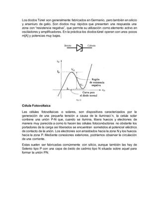 Los diodos Túnel son generalmente fabricados en Germanio, pero también en silicio
y arseniuro de galio. Son diodos muy rápidos que presentan una respuesta una
zona con “resistencia negativa”, que permite su utilización como elemento activo en
osciladores y amplificadores. En la práctica los diodos túnel operan con unos pocos
m[A] y potencias muy bajas.
Célula Fotovoltaica
Las células fotovoltaicas o solares, son dispositivos caracterizados por la
generación de una pequeña tensión a causa de la iluminaci´n. la celula solar
contiene una unión P-N que, cuando se ilumina, libera huecos y electrones de
manera muy parecida a como lo hacen las células fotoconductoras no obstante los
portadores de la carga así liberados se encuentran sometidos al potencial eléctrico
de contacto de la unión. Los electrones son arrastrados hacia la zona N y los huecos
hacia la zona P. Mediante conexiones exteriores, podríamos observar la circulación
de una corriente.
Estas suelen ser fabricadas comúnmente con silicio, aunque también las hay de
Selenio tipo P con una capa de óxido de cadmio tipo N situada sobre aquel para
formar la unión PN.
 