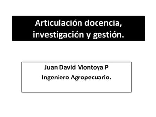 Articulación docencia,
investigación y gestión.
Juan David Montoya P
Ingeniero Agropecuario.
 