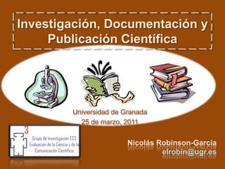 Investigación, Documentación y Publicación Científica Universidad de Granada 25 de marzo, 2011 Nicolás Robinson-García elrobin@ugr.es 