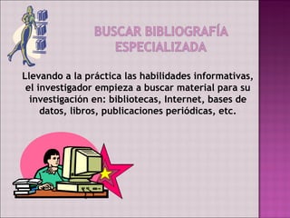 Llevando a la práctica las habilidades informativas,
 el investigador empieza a buscar material para su
  investigación en: bibliotecas, Internet, bases de
     datos, libros, publicaciones periódicas, etc.
 