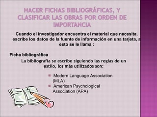 Cuando el investigador encuentra el material que necesita,
 escribe los datos de la fuente de información en una tarjeta, a
                        esto se le llama :

Ficha bibliográfica
     La bibliografía se escribe siguiendo las reglas de un
                 estilo, los más utilizados son:

                     Modern Language Association
                     (MLA)
                     American Psychological
                     Association (APA)
 