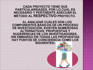 CADA PROYECTO TIENE SUS
  PARTICULARIDADES, POR LO CUAL ES
 NECESARIO Y PERTINENTE ADECUAR EL
 MÉTODO AL RESPECTIVO PROYECTO.
       AL ANALIZAR CUÁLES SON LOS
 COMPONENTES BÁSICOS DE UN PROCESO
 DE INVESTIGACIÓN, EXISTEN NUMEROSAS
      ALTERNATIVAS, PROPUESTAS Y
 SUGERENCIAS DE LOS INVESTIGADORES,
SIN EMBARGO EN TODAS LAS PROPUESTAS
HAY PUNTOS DE COINCIDENCIA COMO LOS
              SIGUIENTES:
 