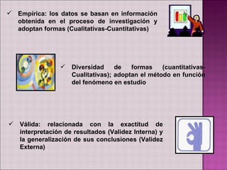    Empírica: los datos se basan en información
    obtenida en el proceso de investigación y
    adoptan formas (Cualitativas-Cuantitativas)




                    Diversidad     de   formas    (cuantitativas-
                     Cualitativas); adoptan el método en función
                     del fenómeno en estudio




   Válida: relacionada con la exactitud de
    interpretación de resultados (Validez Interna) y
    la generalización de sus conclusiones (Validez
    Externa)
 