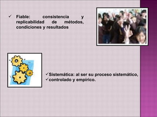    Fiable:      consistencia    y
    replicabilidad   de    métodos,
    condiciones y resultados




                 Sistemática: al ser su proceso sistemático,
                 controlado y empírico.
 