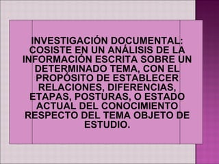 INVESTIGACIÓN DOCUMENTAL:
  COSISTE EN UN ANÁLISIS DE LA
INFORMACIÓN ESCRITA SOBRE UN
   DETERMINADO TEMA, CON EL
   PROPÓSITO DE ESTABLECER
    RELACIONES, DIFERENCIAS,
  ETAPAS, POSTURAS, O ESTADO
   ACTUAL DEL CONOCIMIENTO
 RESPECTO DEL TEMA OBJETO DE
           ESTUDIO.
 