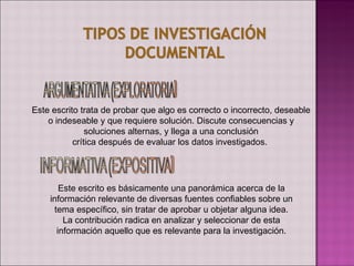Este escrito trata de probar que algo es correcto o incorrecto, deseable
    o indeseable y que requiere solución. Discute consecuencias y
               soluciones alternas, y llega a una conclusión
           crítica después de evaluar los datos investigados.




       Este escrito es básicamente una panorámica acerca de la
    información relevante de diversas fuentes confiables sobre un
     tema específico, sin tratar de aprobar u objetar alguna idea.
        La contribución radica en analizar y seleccionar de esta
      información aquello que es relevante para la investigación.
 