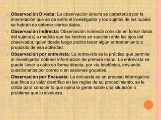    Observación Directa: La observación directa se caracteriza por la
    interrelación que se da entre el investigador y los sujetos de los cuales
    se habrán de obtener ciertos datos.
   Observación Indirecta: Observación indirecta consiste en tomar datos
    del sujeto(s) a medida que los hechos se suscitan ante los ojos del
    observador, quien desde luego podría tener algún entrenamiento a
    propósito de esa actividad.
   Observación por entrevista: La entrevista es la práctica que permite
    al investigador obtener información de primera mano. La entrevista se
    puede llevar a cabo en forma directa, por vía telefónica, enviando
    cuestionarios por correo o en sesiones grupales.
   Observación por Encuesta: La encuesta es un proceso interrogativo
    que finca su valor científico en las reglas de su procedimiento, se le
    utiliza para conocer lo que opina la gente sobre una situación o
    problema que lo involucra.
 