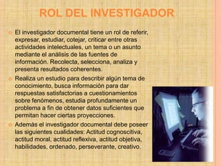 ROL DEL INVESTIGADOR
   El investigador documental tiene un rol de referir,
    expresar, estudiar, cotejar, criticar entre otras
    actividades intelectuales, un tema o un asunto
    mediante el análisis de las fuentes de
    información. Recolecta, selecciona, analiza y
    presenta resultados coherentes.
   Realiza un estudio para describir algún tema de
    conocimiento, busca información para dar
    respuestas satisfactorias a cuestionamientos
    sobre fenómenos, estudia profundamente un
    problema a fin de obtener datos suficientes que
    permitan hacer ciertas proyecciones.
   Además el investigador documental debe poseer
    las siguientes cualidades: Actitud cognoscitiva,
    actitud moral, actitud reflexiva, actitud objetiva,
    habilidades, ordenado, perseverante, creativo.
 