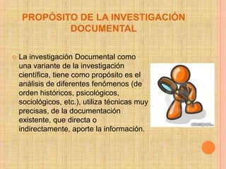 PROPÓSITO DE LA INVESTIGACIÓN
            DOCUMENTAL

   La investigación Documental como
    una variante de la investigación
    científica, tiene como propósito es el
    análisis de diferentes fenómenos (de
    orden históricos, psicológicos,
    sociológicos, etc.), utiliza técnicas muy
    precisas, de la documentación
    existente, que directa o
    indirectamente, aporte la información.
 
