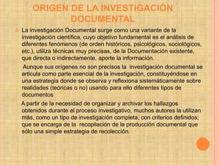 ORIGEN DE LA INVESTIGACIÓN
               DOCUMENTAL
   La investigación Documental surge como una variante de la
    investigación científica, cuyo objetivo fundamental es el análisis de
    diferentes fenómenos (de orden históricos, psicológicos, sociológicos,
    etc.), utiliza técnicas muy precisas, de la Documentación existente,
    que directa o indirectamente, aporte la información.
     Aunque sus orígenes no son precisos la investigación documental se
    articula como parte esencial de la investigación, constituyéndose en
    una estrategia donde se observa y reflexiona sistemáticamente sobre
    realidades (teóricas o no) usando para ello diferentes tipos de
    documentos
    A partir de la necesidad de organizar y archivar los hallazgos
    obtenidos durante el proceso investigativo, muchos autores la utilizan
    más, como un tipo de investigación completa, con criterios definidos;
    que se encarga de la recopilación de la producción documental que
    sólo una simple estrategia de recolección.
 