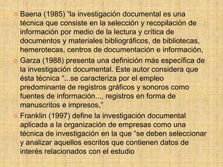 Baena (1985) “la investigación documental es una
  técnica que consiste en la selección y recopilación de
  información por medio de la lectura y crítica de
  documentos y materiales bibliográficos, de bibliotecas,
  hemerotecas, centros de documentación e información,
 Garza (1988) presenta una definición más específica de
  la investigación documental. Este autor considera que
  ésta técnica “...se caracteriza por el empleo
  predominante de registros gráficos y sonoros como
  fuentes de información..., registros en forma de
  manuscritos e impresos,”
 Franklin (1997) define la investigación documental
  aplicada a la organización de empresas como una
  técnica de investigación en la que “se deben seleccionar
  y analizar aquellos escritos que contienen datos de
  interés relacionados con el estudio
 