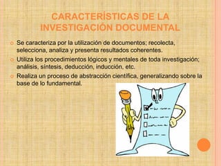 CARACTERÍSTICAS DE LA
            INVESTIGACIÓN DOCUMENTAL
   Se caracteriza por la utilización de documentos; recolecta,
    selecciona, analiza y presenta resultados coherentes.
   Utiliza los procedimientos lógicos y mentales de toda investigación;
    análisis, síntesis, deducción, inducción, etc.
   Realiza un proceso de abstracción científica, generalizando sobre la
    base de lo fundamental.
 