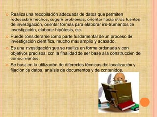    Realiza una recopilación adecuada de datos que permiten
    redescubrir hechos, sugerir problemas, orientar hacia otras fuentes
    de investigación, orientar formas para elaborar ins-trumentos de
    investigación, elaborar hipótesis, etc.
   Puede considerarse como parte fundamental de un proceso de
    investigación científica, mucho más amplio y acabado.
   Es una investigación que se realiza en forma ordenada y con
    objetivos precisos, con la finalidad de ser base a la construcción de
    conocimientos.
   Se basa en la utilización de diferentes técnicas de: localización y
    fijación de datos, análisis de documentos y de contenidos.
 