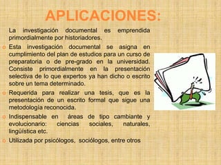APLICACIONES:
    La investigación documental es emprendida
    primordialmente por historiadores.
   Esta investigación documental se asigna en
    cumplimiento del plan de estudios para un curso de
    preparatoria o de pre-grado en la universidad.
    Consiste primordialmente en la presentación
    selectiva de lo que expertos ya han dicho o escrito
    sobre un tema determinado.
   Requerida para realizar una tesis, que es la
    presentación de un escrito formal que sigue una
    metodología reconocida.
   Indispensable en      áreas de tipo cambiante y
    evolucionario:    ciencias    sociales,   naturales,
    lingüística etc.
   Utilizada por psicólogos, sociólogos, entre otros
 