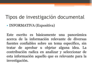 Tipos de investigación documental 
• INFORMATIVA (Expositiva) 
Este escrito es básicamente una panorámica 
acerca de la información relevante de diversas 
fuentes confiables sobre un tema específico, sin 
tratar de aprobar u objetar alguna idea. La 
contribución radica en analizar y seleccionar de 
esta información aquello que es relevante para la 
investigación. 
 