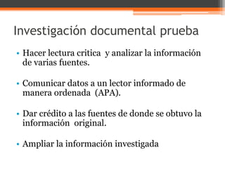 Investigación documental prueba 
• Hacer lectura critica y analizar la información 
de varias fuentes. 
• Comunicar datos a un lector informado de 
manera ordenada (APA). 
• Dar crédito a las fuentes de donde se obtuvo la 
información original. 
• Ampliar la información investigada 
 